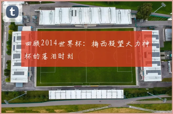 回顾2014世界杯：梅西凝望大力神杯的落泪时刻