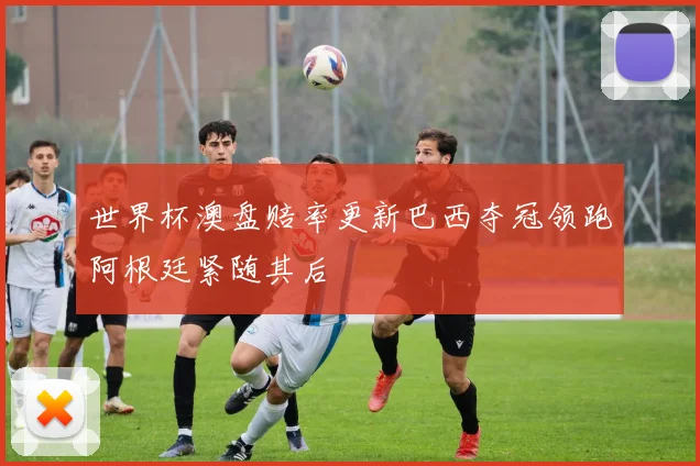 世界杯澳盘赔率更新巴西夺冠领跑阿根廷紧随其后
