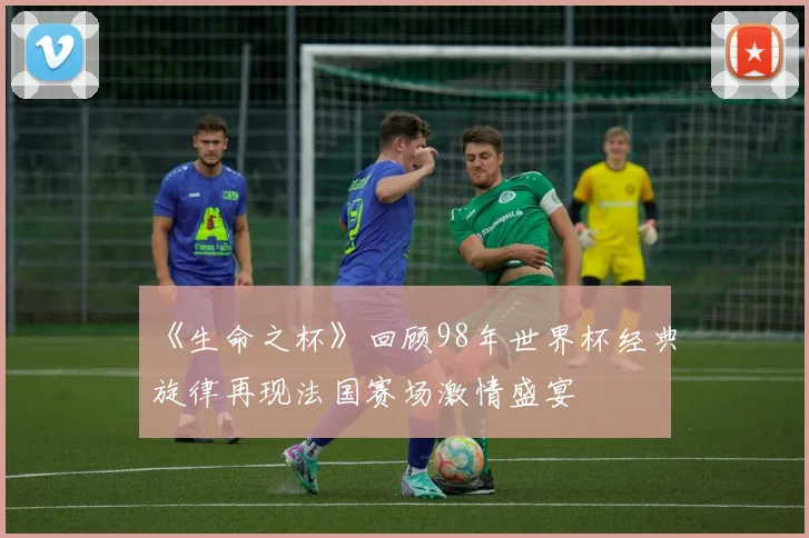 《生命之杯》回顾98年世界杯经典旋律再现法国赛场激情盛宴