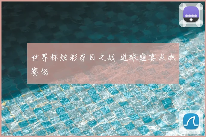 世界杯炫彩夺目之战 进球盛宴点燃赛场