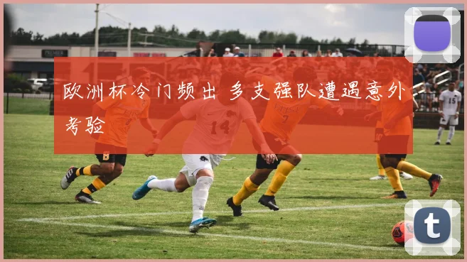 欧洲杯冷门频出 多支强队遭遇意外考验