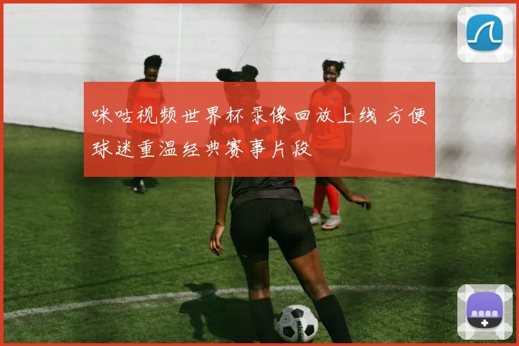 咪咕视频世界杯录像回放上线 方便球迷重温经典赛事片段