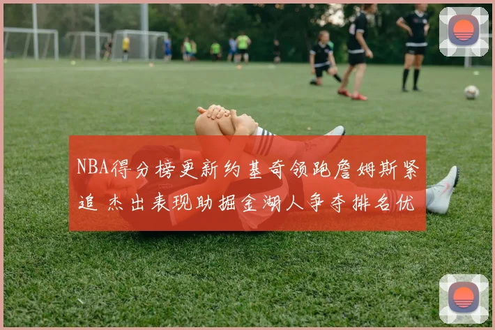 NBA得分榜更新约基奇领跑詹姆斯紧追 杰出表现助掘金湖人争夺排名优势