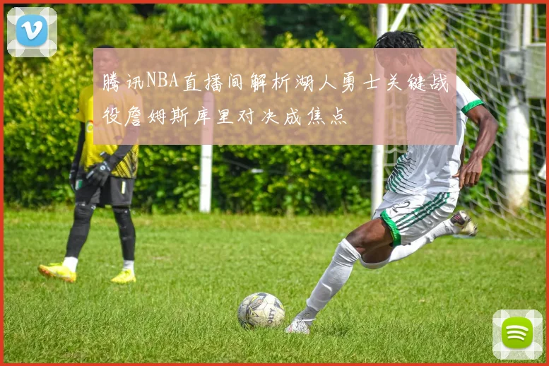 腾讯NBA直播间解析湖人勇士关键战役詹姆斯库里对决成焦点