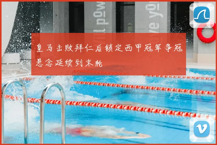 皇马击败拜仁后锁定西甲冠军争冠悬念延续到末轮
