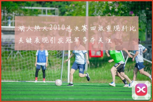 湖人热火2010总决赛回放重现科比关键表现引发冠军争夺关注