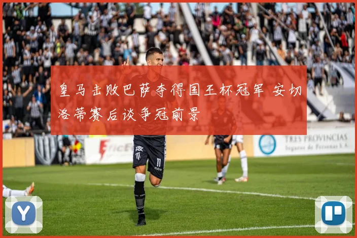 皇马击败巴萨夺得国王杯冠军 安切洛蒂赛后谈争冠前景