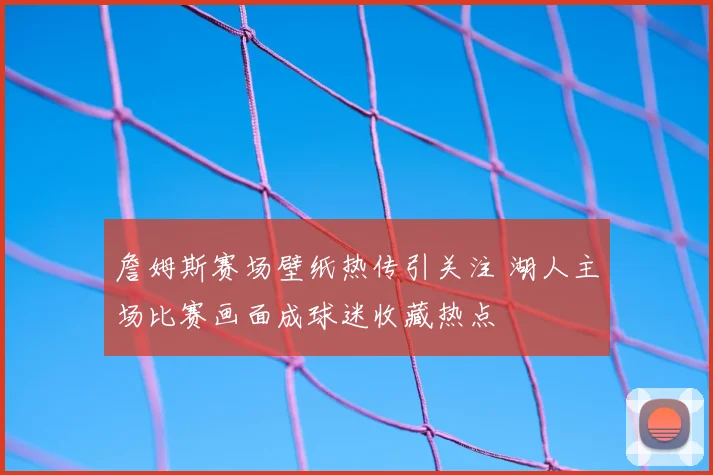 詹姆斯赛场壁纸热传引关注 湖人主场比赛画面成球迷收藏热点