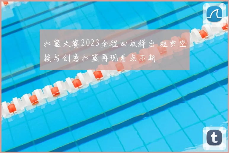 扣篮大赛2023全程回放释出 经典空接与创意扣篮再现看点不断