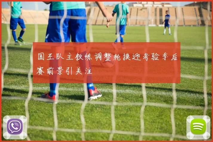 国王队主教练调整轮换迎考验季后赛前景引关注