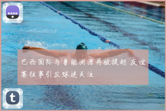 巴西国际与鲁能渊源再被提起 友谊赛往事引发球迷关注