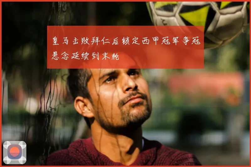 皇马击败拜仁后锁定西甲冠军争冠悬念延续到末轮