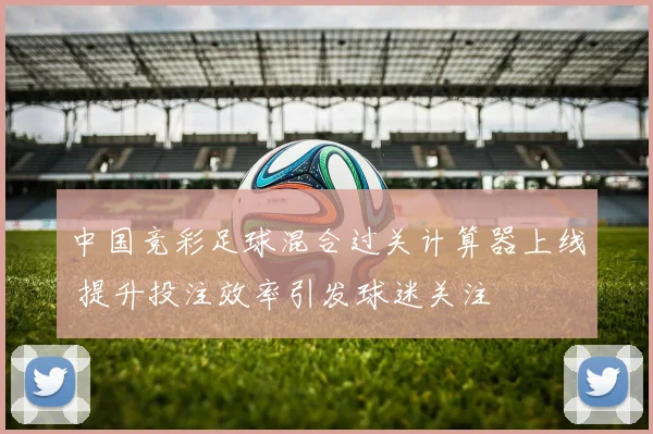 中国竞彩足球混合过关计算器上线 提升投注效率引发球迷关注