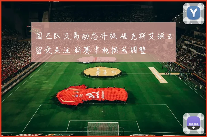 国王队交易动态升级 福克斯艾顿去留受关注 新赛季轮换或调整