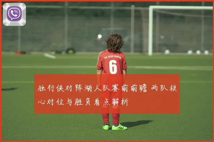 独行侠对阵湖人队赛前前瞻 两队核心对位与胜负看点解析