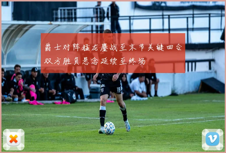 爵士对阵猛龙鏖战至末节关键回合双方胜负悬念延续至终场