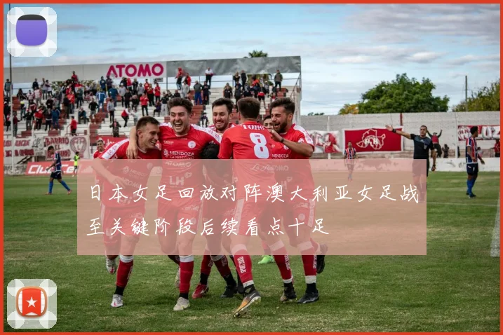日本女足回放对阵澳大利亚女足战至关键阶段后续看点十足