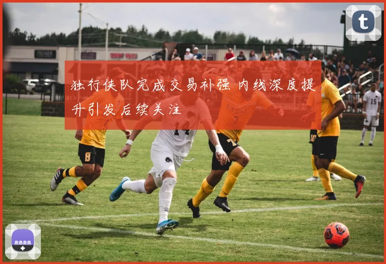 独行侠队完成交易补强 内线深度提升引发后续关注