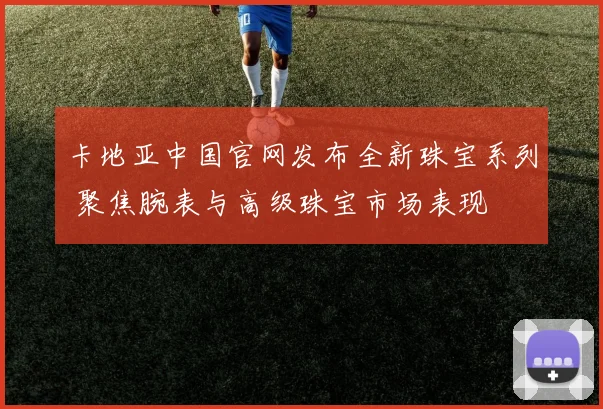 卡地亚中国官网发布全新珠宝系列 聚焦腕表与高级珠宝市场表现