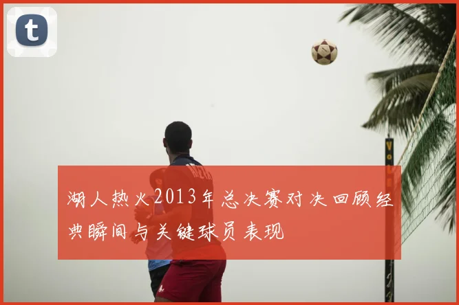 湖人热火2013年总决赛对决回顾经典瞬间与关键球员表现