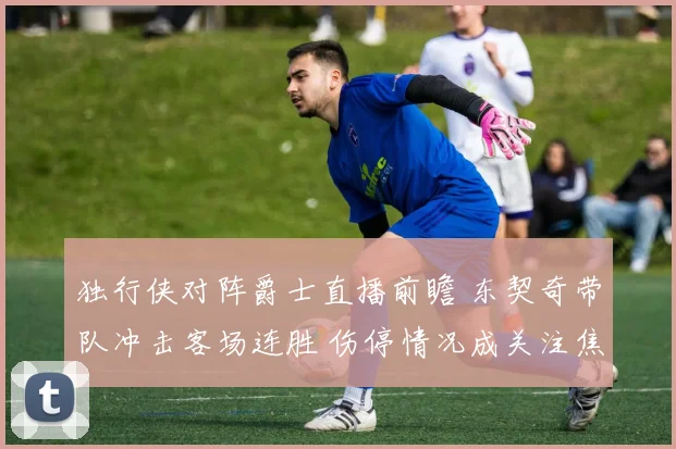 独行侠对阵爵士直播前瞻 东契奇带队冲击客场连胜 伤停情况成关注焦点