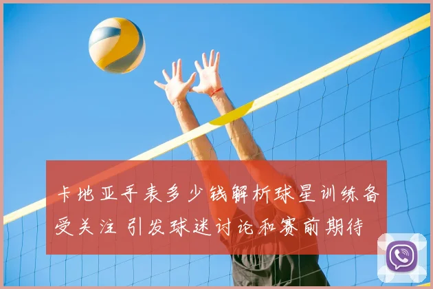 卡地亚手表多少钱解析球星训练备受关注 引发球迷讨论和赛前期待