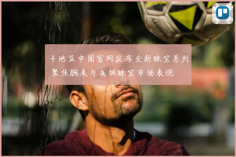 卡地亚中国官网发布全新珠宝系列 聚焦腕表与高级珠宝市场表现