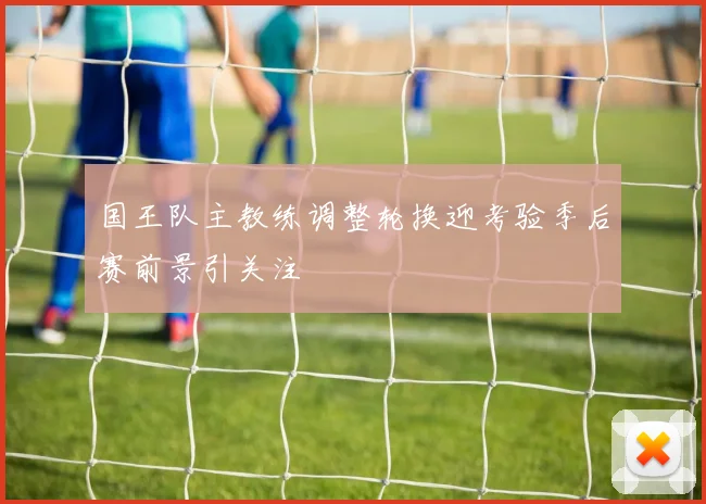 国王队主教练调整轮换迎考验季后赛前景引关注