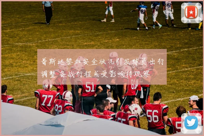 哥斯达黎加安全状况引发球员出行调整 备战行程或受影响待观察
