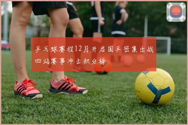 乒乓球赛程12月开启国乒密集出战四站赛事冲击积分榜